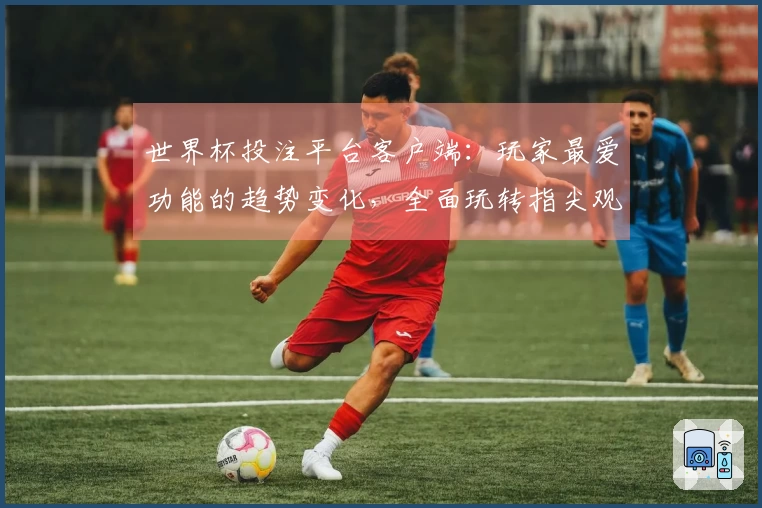 世界杯投注平台客户端：玩家最爱功能的趋势变化，全面玩转指尖观赛新体验